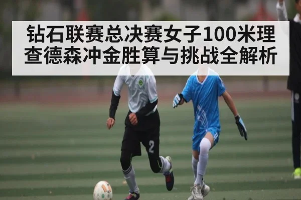 钻石联赛总决赛女子100米理查德森冲金胜算与挑战全解析